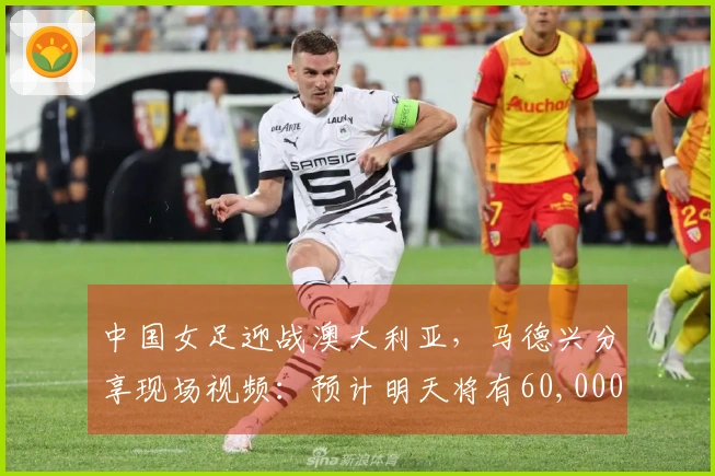 中国女足迎战澳大利亚，马德兴分享现场视频：预计明天将有60,000人到场