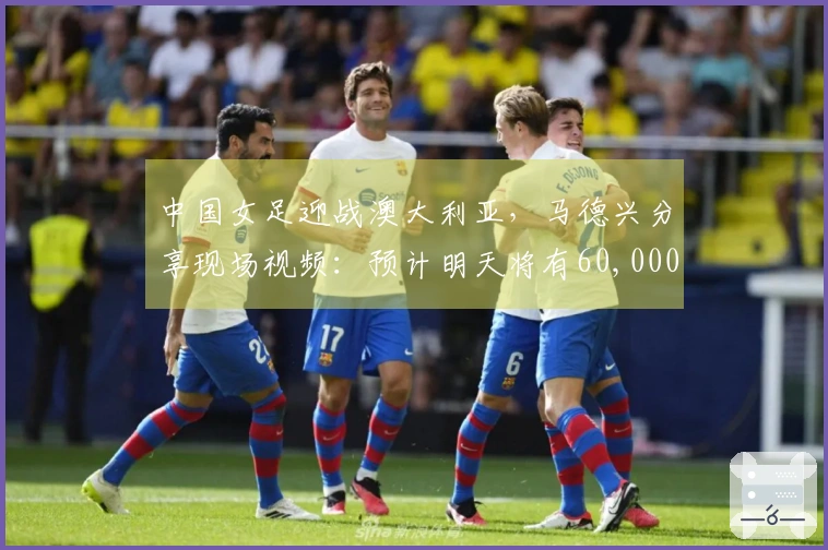 中国女足迎战澳大利亚，马德兴分享现场视频：预计明天将有60,000人到场