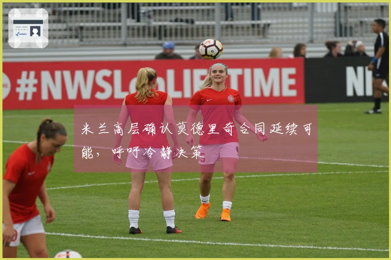 米兰高层确认莫德里奇合同延续可能，呼吁冷静决策
