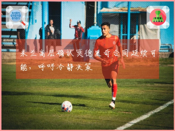 米兰高层确认莫德里奇合同延续可能，呼吁冷静决策