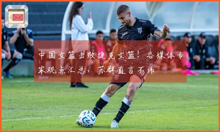 中国女篮击败捷克女篮！各媒体专家观点汇总，苏群直言不讳