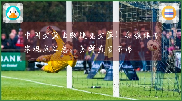 中国女篮击败捷克女篮！各媒体专家观点汇总，苏群直言不讳