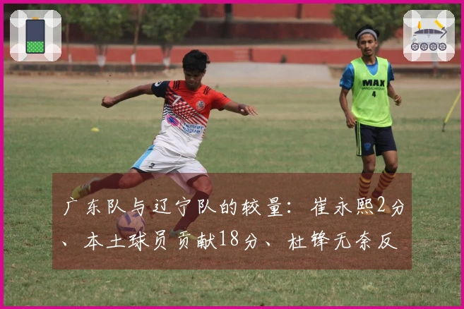 广东队与辽宁队的较量：崔永熙2分、本土球员贡献18分、杜锋无奈反应