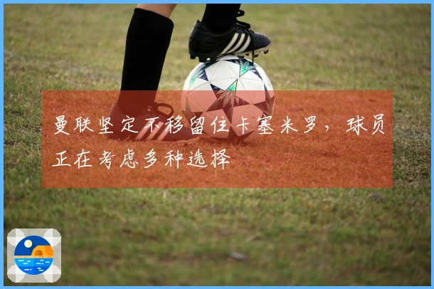 曼联坚定不移留住卡塞米罗，球员正在考虑多种选择